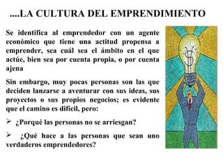 Se identifica al emprendedor con un agente
económico que tiene una actitud propensa a
emprender, sea cuál sea el ámbito en el que
actúe, bien sea por cuenta propia, o por cuenta
ajena
Sin embargo, muy pocas personas son las que
deciden lanzarse a aventurar con sus ideas, sus
proyectos o sus propios negocios; es evidente
que el camino es difícil, pero:
 ¿Porqué las personas no se arriesgan?
 ¿Qué hace a las personas que sean uno
verdaderos emprendedores?
....LA CULTURA DEL EMPRENDIMIENTO
 