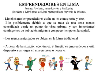 EMPRENDEDORES EN LIMA
Fuente: Arellano, Investigación y Marketing
Encuesta a 1,100 hbtes de Lima Metropolitana mayores de 16 años.
- Limeños mas emprendedores están en los conos norte y este.
Ello posiblemente debido a que se trata de una zona menos
consolidada desde un punto de vista urbano, y con importantes
contingentes de población migrante con poco tiempo en la capital.
- Los menos arriesgados se ubican en la Lima tradicional
- A pesar de la situación económica, el limeño es emprendedor y está
dispuesto a arriesgar en una empresa o negocio
 