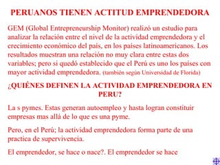 PERUANOS TIENEN ACTITUD EMPRENDEDORA
GEM (Global Entrepreneurship Monitor) realizó un estudio para
analizar la relación entre el nivel de la actividad emprendedora y el
crecimiento económico del país, en los países latinoamericanos. Los
resultados muestran una relación no muy clara entre estas dos
variables; pero si quedó establecido que el Perú es uno los países con
mayor actividad emprendedora. (también según Universidad de Florida)
¿QUIÉNES DEFINEN LA ACTIVIDAD EMPRENDEDORA EN
PERU?
La s pymes. Estas generan autoempleo y hasta logran constituir
empresas mas allá de lo que es una pyme.
Pero, en el Perú; la actividad emprendedora forma parte de una
practica de supervivencia.
El emprendedor, se hace o nace?. El emprendedor se hace
 