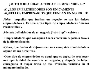¿MITO O REALIDAD ACERCA DE EMPRENDORES?
A) ¿LOS EMPRENDEDORES SON UNICAMENTE
AQUELLOS EMPRESARIOS QUE FUNDAN UN NEGOCIO?
Falso. Aquellos que fundan un negocio no son los únicos
emprendedores. Existen otros tipos de emprendedores “menos
reconocibles”.
Además del iniciador de un negocio (“start up”), existen :
-Emprendedores que consiguen hacer crecer un negocio a través
de la diversificación
-Otros, que tratan de rejuvenecer una compañía vendiéndola a
alguno de sus directivos.
-Otro tipo de emprendedor es aquel que es capaz de reconocer
una oportunidad de comprar un negocio, y después de haber
conseguido el mayor fruto de esa inversión, venderlo en el
momento indicado.
 