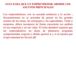 GUIA PARA QUE UN EMPRENDEDOR ABORDE LOS
ASUNTOS PRINCIPALES
Los emprendedores, con su acusada tendencia a la acción ,
frecuentemente no se acuerdan de pensar en los grandes
asuntos de las metas, las estrategias y las capacidades. Tarde o
temprano, deben incorporar de forma consciente ese análisis
en sus empresas y en sus vidas. El éxito duradero requiere que
los emprendedores no dejen de plantearse preguntas
comprometidas respecto a dónde quieren ir y si el camino por
el que transitan les llevará allí
 