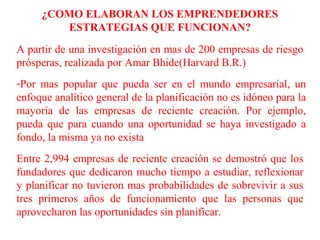 ¿COMO ELABORAN LOS EMPRENDEDORES
ESTRATEGIAS QUE FUNCIONAN?
A partir de una investigación en mas de 200 empresas de riesgo
prósperas, realizada por Amar Bhide(Harvard B.R.)
-Por mas popular que pueda ser en el mundo empresarial, un
enfoque analítico general de la planificación no es idóneo para la
mayoría de las empresas de reciente creación. Por ejemplo,
pueda que para cuando una oportunidad se haya investigado a
fondo, la misma ya no exista
Entre 2,994 empresas de reciente creación se demostró que los
fundadores que dedicaron mucho tiempo a estudiar, reflexionar
y planificar no tuvieron mas probabilidades de sobrevivir a sus
tres primeros años de funcionamiento que las personas que
aprovecharon las oportunidades sin planificar.
 