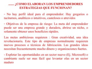 ....... ¿COMO ELABORAN LOS EMPRENDEDORES
ESTRATEGIAS QUE FUNCIONAN?
- No hay perfil ideal para el emprendedor: Hay gregarios o
taciturnos, analíticos o intuitivos, cautelosos o atrevidos
- Objetivos de la empresa de riesgo: La meta del emprendedor
puede ser una empresa grande y duradera, abrirse un nicho, o
solamente obtener unos beneficios rápidos.
Las metas ambiciosas requieren : Gran creatividad, una idea
revolucionaria. Este tipo de empresas normalmente requieren
nuevos procesos o técnicas de fabricación. Las grandes ideas
necesitan frecuentemente mucho dinero y organizaciones fuertes.
- Explotar las oportunidades en un sector nuevo (Ej. Microsoft) o
cambiante suele ser mas fácil que levantar olas en un sector
maduro
 