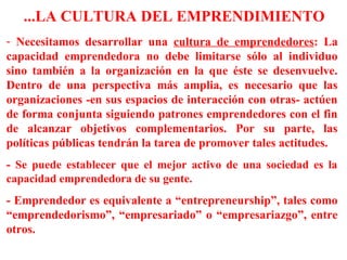 - Necesitamos desarrollar una cultura de emprendedores: La
capacidad emprendedora no debe limitarse sólo al individuo
sino también a la organización en la que éste se desenvuelve.
Dentro de una perspectiva más amplia, es necesario que las
organizaciones -en sus espacios de interacción con otras- actúen
de forma conjunta siguiendo patrones emprendedores con el fin
de alcanzar objetivos complementarios. Por su parte, las
políticas públicas tendrán la tarea de promover tales actitudes.
- Se puede establecer que el mejor activo de una sociedad es la
capacidad emprendedora de su gente.
- Emprendedor es equivalente a “entrepreneurship”, tales como
“emprendedorismo”, “empresariado” o “empresariazgo”, entre
otros.
...LA CULTURA DEL EMPRENDIMIENTO
 