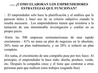 ...... ¿COMO ELABORAN LOS EMPRENDEDORES
ESTRATEGIAS QUE FUNCIONAN?
- El emprendedor solo hace la planificación y el análisis que le
parecen útiles y hace uso de su criterio subjetivo cuando le
resulta necesario . Los emprendedores tienen que resistirse a la
tentación de una interminable investigación y confiar en su
propio juicio
-Entre las 500 empresas norteamericanas de mas rapido
crecimiento : 41% no tenia un plan de negocios en lo absoluto,
26% tenia un plan rudimentario, y un 28% si redactó un plan
completo.
-En suma, el crecimiento de una compañía pasa por tres fases: Al
principio, el emprendedor lo hace todo: diseña, produce, vende,
etc. Después la compañía crece y él tiene que contratar a otras
personas para que realicen estos trabajos (segunda fase)
 