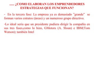 ...... ¿COMO ELABORAN LOS EMPRENDEDORES
ESTRATEGIAS QUE FUNCIONAN?
- En la tercera fase: La empresa ya es demasiado ”grande” se
forman varios estratos (áreas) y un numeroso grupo directivo.
-Lo ideal seria que un presidente pudiera dirigir la compañía en
sus tres fases,como lo hizo, GMotors (A. Sloan) e IBM(Tom
Watson); también Intel
 