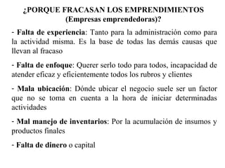 ¿PORQUE FRACASAN LOS EMPRENDIMIENTOS
(Empresas emprendedoras)?
- Falta de experiencia: Tanto para la administración como para
la actividad misma. Es la base de todas las demás causas que
llevan al fracaso
- Falta de enfoque: Querer serlo todo para todos, incapacidad de
atender eficaz y eficientemente todos los rubros y clientes
- Mala ubicación: Dónde ubicar el negocio suele ser un factor
que no se toma en cuenta a la hora de iniciar determinadas
actividades
- Mal manejo de inventarios: Por la acumulación de insumos y
productos finales
- Falta de dinero o capital
Fuente: Micros & Pymes –Revista
Master
 