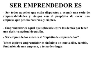 SER EMPRENDEDOR ES
- Ser todos aquellos que están dispuestos a asumir una serie de
responsabilidades y riesgos con el propósito de crear una
empresa que genera recursos, y empleo.
- Emprendedor es aquel que sobresale entre los demás por tener
una decisiva actitud de pasión.
- Ser emprendedor es tener el “espíritu de emprendedor”.
Tener espíritu emprendedor es sinónimo de innovación, cambio,
fundación de una empresa, y toma de riesgos
 