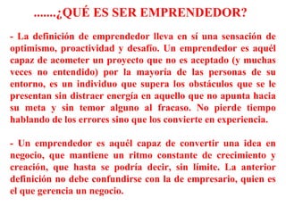.......¿QUÉ ES SER EMPRENDEDOR?
- La definición de emprendedor lleva en sí una sensación de
optimismo, proactividad y desafío. Un emprendedor es aquél
capaz de acometer un proyecto que no es aceptado (y muchas
veces no entendido) por la mayoría de las personas de su
entorno, es un individuo que supera los obstáculos que se le
presentan sin distraer energía en aquello que no apunta hacia
su meta y sin temor alguno al fracaso. No pierde tiempo
hablando de los errores sino que los convierte en experiencia.
- Un emprendedor es aquél capaz de convertir una idea en
negocio, que mantiene un ritmo constante de crecimiento y
creación, que hasta se podría decir, sin límite. La anterior
definición no debe confundirse con la de empresario, quien es
el que gerencia un negocio.
 