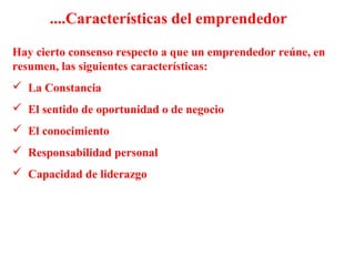 Hay cierto consenso respecto a que un emprendedor reúne, en
resumen, las siguientes características:
 La Constancia
 El sentido de oportunidad o de negocio
 El conocimiento
 Responsabilidad personal
 Capacidad de liderazgo
....Características del emprendedor
 