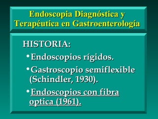 Endoscopia Diagnóstica yEndoscopia Diagnóstica y
Terapéutica en GastroenterologíaTerapéutica en Gastroenterología
HISTORIA:HISTORIA:
•Endoscopios rígidos.Endoscopios rígidos.
•Gastroscopio semiflexibleGastroscopio semiflexible
(Schindler, 1930).(Schindler, 1930).
•Endoscopios con fibraEndoscopios con fibra
optica (1961).optica (1961).
 