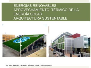 Arq. Esp. MARCOS CÁCERES. Profesor Titular Construcciones1
ENERGIAS RENOVABLES
APROVECHAMIENTO TÉRMICO DE LA
ENERGÍA SOLAR
ARQUITECTURA SUSTENTABLE
 