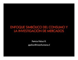 ENFOQUE SIMBÓLICO DEL CONSUMO Y
  LA INVESTIGACIÓN DE MERCADOS


             Patricio Polizzi R.
         ppolizzi@visionhumana.cl
 