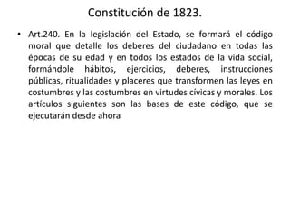 Constitución de 1823.
• Art.240. En la legislación del Estado, se formará el código
moral que detalle los deberes del ciudadano en todas las
épocas de su edad y en todos los estados de la vida social,
formándole hábitos, ejercicios, deberes, instrucciones
públicas, ritualidades y placeres que transformen las leyes en
costumbres y las costumbres en virtudes cívicas y morales. Los
artículos siguientes son las bases de este código, que se
ejecutarán desde ahora
 