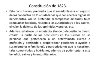 Constitución de 1823.
• Esta constitución, pretendía que el senado llevara un registro
de las conductas de los ciudadanos que considerara dignas de
beneméritos, así se pretendía recompensar actitudes tales
como actos heroicos, respeto a las autoridades y a los padres,
el valor, la defensa de los oprimidos y pobres, etc.
• Además, establece un montepío, (fondo o deposito de dinero
creado a partir de los descuentos en los sueldos de las
personas que pertenecen a un determinado cuerpo o
profesión y destinado a proporcionar pensiones o ayudas a
sus miembros o familiares), para ciudadanos que lo necesiten,
tales como viudas y huérfanos, además de poder optar a este
beneficio sabios y talentos literarios.
 
