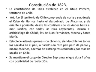 Constitución de 1823.
• La constitución de 1823 establece en el Titulo Primero,
territorio de Chile.
• Art. 4.o El territorio de Chile comprende de norte a sur, desde
el Cabo de Hornos hasta el despoblado de Atacama; y de
oriente a poniente, desde las cordilleras de los Andes hasta el
mar Pacífico, con todas las islas adyacentes, incluso el
archipiélago de Chiloé, las de Juan Fernández, Mocha y Santa
María.
• Establece además quienes son chilenos, siendo chilenos todos
los nacidos en el país, o nacidos en otro país pero de padre y
madre chilenos, además de extranjeros residentes por mas de
un año en Chile.
• Se mantiene el cargo de Director Supremo, el que dura 4 años
con posibilidad de reelección.
 
