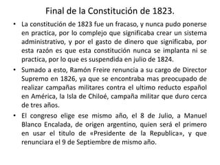 Final de la Constitución de 1823.
• La constitución de 1823 fue un fracaso, y nunca pudo ponerse
en practica, por lo complejo que significaba crear un sistema
administrativo, y por el gasto de dinero que significaba, por
esta razón es que esta constitución nunca se implanta ni se
practica, por lo que es suspendida en julio de 1824.
• Sumado a esto, Ramón Freire renuncia a su cargo de Director
Supremo en 1826, ya que se encontraba mas preocupado de
realizar campañas militares contra el ultimo reducto español
en América, la Isla de Chiloé, campaña militar que duro cerca
de tres años.
• El congreso elige ese mismo año, el 8 de Julio, a Manuel
Blanco Encalada, de origen argentino, quien será el primero
en usar el titulo de «Presidente de la Republica», y que
renunciara el 9 de Septiembre de mismo año.
 