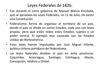 Leyes Federales de 1826.
• Fue durante el corto gobierno de Manuel Blanco Encalada,
que se aprueban las Leyes Federales, un 11 de Julio, sin existir
una Constitución.
• Federalismo: forma de organizar el territorio de un país,
donde el país se divide en varios Estados, cada uno con leyes
propias, pero que están todos estos Estados, sujetos a un
poder central. El ejemplo mas conocido son los Estados
Unidos de Norteamérica.
• Estas leyes fueron impulsadas por José Miguel Infante,
político chileno partidario del federalismo.
• Las leyes federales dividían al país en ocho provincias:
Coquimbo, Aconcagua, Santiago, Colchagua, Maule,
Concepción, Valdivia y Chiloé.
 