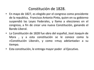 Constitución de 1828.
• En mayo de 1827, es elegido por el congreso como presidente
de la republica, Francisco Antonio Pinto, quien en su gobierno
suspendió las Leyes Federales, y llamo a elecciones en el
congreso, a fin de crear una nueva Constitución, ganando el
Bando Liberal.
• La Constitución de 1828 fue obra del español, José Joaquín de
Mora , y a esta constitución se le conoce como la
«Constitución Liberal», y como «muy adelantada» a su
tiempo.
• Esta constitución, le entrega mayor poder al Ejecutivo.
 