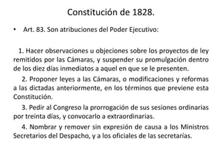 Constitución de 1828.
• Art. 83. Son atribuciones del Poder Ejecutivo:
1. Hacer observaciones u objeciones sobre los proyectos de ley
remitidos por las Cámaras, y suspender su promulgación dentro
de los diez días inmediatos a aquel en que se le presenten.
2. Proponer leyes a las Cámaras, o modificaciones y reformas
a las dictadas anteriormente, en los términos que previene esta
Constitución.
3. Pedir al Congreso la prorrogación de sus sesiones ordinarias
por treinta días, y convocarlo a extraordinarias.
4. Nombrar y remover sin expresión de causa a los Ministros
Secretarios del Despacho, y a los oficiales de las secretarías.
 