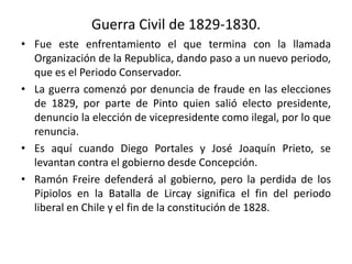 Guerra Civil de 1829-1830.
• Fue este enfrentamiento el que termina con la llamada
Organización de la Republica, dando paso a un nuevo periodo,
que es el Periodo Conservador.
• La guerra comenzó por denuncia de fraude en las elecciones
de 1829, por parte de Pinto quien salió electo presidente,
denuncio la elección de vicepresidente como ilegal, por lo que
renuncia.
• Es aquí cuando Diego Portales y José Joaquín Prieto, se
levantan contra el gobierno desde Concepción.
• Ramón Freire defenderá al gobierno, pero la perdida de los
Pipiolos en la Batalla de Lircay significa el fin del periodo
liberal en Chile y el fin de la constitución de 1828.
 