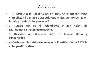 Actividad.
• 1- ¿ Porque a la Constitución de 1823 se le conoce como
«moralista» ? ¿Estas de acuerdo que el Estado intervenga en
la vida privada de las personas?
• 2- Explica que es el Federalismo, y que países de
Latinoamérica tienen este modelo.
• 3- Describe las diferencia entre los bandos liberal y
conservador.
• 4- Cuales son las atribuciones que la Constitución de 1828 le
entrega al Ejecutivo.
 