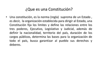¿Que es una Constitución?
• Una constitución, es la norma (regla) suprema de un Estado ,
es decir, la organización establecida para dirigir al Estado, una
Constitución fija los limites y define las relaciones entre los
tres poderes, Ejecutivo, Legislativo y Judicial, además de
definir la nacionalidad, territorio del país, duración de los
cargos públicos, determina las bases para la organización de
todo el país, busca garantizar al pueblo sus derechos y
deberes.
 