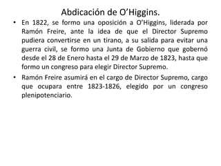 Abdicación de O’Higgins.
• En 1822, se formo una oposición a O’Higgins, liderada por
Ramón Freire, ante la idea de que el Director Supremo
pudiera convertirse en un tirano, a su salida para evitar una
guerra civil, se formo una Junta de Gobierno que gobernó
desde el 28 de Enero hasta el 29 de Marzo de 1823, hasta que
formo un congreso para elegir Director Supremo.
• Ramón Freire asumirá en el cargo de Director Supremo, cargo
que ocupara entre 1823-1826, elegido por un congreso
plenipotenciario.
 