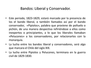 Bandos: Liberal y Conservador.
• Este periodo, 1823-1829, estará marcado por la presencia de
los el bando liberal, o también llamados así por el bando
conservador, «Pipiolos», palabra que proviene de polluelo o
pichón, de una manera despectiva refiriéndose a ellos como
inexpertos o principiantes, a lo que los liberales llamaban
«Pelucones» a los conservadores, por relacionarlos con la
monarquía.
• La lucha entre los bandos liberal y conservadores, será algo
que marcara el Chile del siglo XIX.
• La lucha entre Pipiolos y Pelucones, terminara en la guerra
civil de 1829-1830.
 