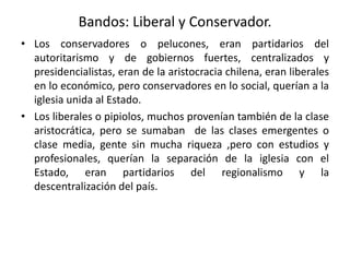 Bandos: Liberal y Conservador.
• Los conservadores o pelucones, eran partidarios del
autoritarismo y de gobiernos fuertes, centralizados y
presidencialistas, eran de la aristocracia chilena, eran liberales
en lo económico, pero conservadores en lo social, querían a la
iglesia unida al Estado.
• Los liberales o pipiolos, muchos provenían también de la clase
aristocrática, pero se sumaban de las clases emergentes o
clase media, gente sin mucha riqueza ,pero con estudios y
profesionales, querían la separación de la iglesia con el
Estado, eran partidarios del regionalismo y la
descentralización del país.
 