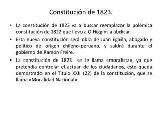 Constitución de 1823.
• La constitución de 1823 va a buscar reemplazar la polémica
constitución de 1822 que llevo a O’Higgins a abdicar.
• Esta nueva constitución será obra de Juan Egaña, abogado y
político de origen chileno-peruano, y saldrá durante el
gobierno de Ramón Freire.
• La constitución de 1823 se le llama «moralista», ya que
pretendía controlar el actuar de los ciudadanos, esto queda
demostrado en el Titulo XXII (22) de la constitución, que se
llama «Moralidad Nacional»
 