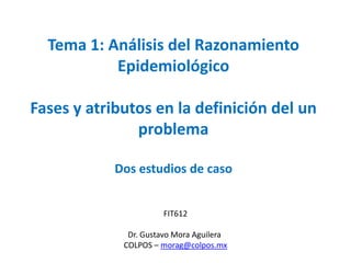 FIT612
Dr. Gustavo Mora Aguilera
COLPOS – morag@colpos.mx
Tema 1: Análisis del Razonamiento
Epidemiológico
Fases y atributos en la definición del un
problema
Dos estudios de caso
 