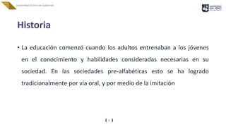 Historia
• La educación comenzó cuando los adultos entrenaban a los jóvenes
en el conocimiento y habilidades consideradas necesarias en su
sociedad. En las sociedades pre-alfabéticas esto se ha logrado
tradicionalmente por vía oral, y por medio de la imitación
8
 