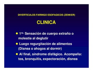DIVERTICULOS FARINGO ESOFAGICOS (ZENKER)
 1ro. Sensación de cuerpo extraño o
molestia al deglutir
 Luego regurgitación de alimentos
(Disnea o ahogos al dormir)
 Al final, síndrome disfágico. Acompaña:
tos, bronquitis, expectoración, disnea
CLINICA
 