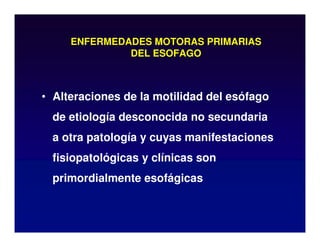 ENFERMEDADES MOTORAS PRIMARIAS
DEL ESOFAGO
• Alteraciones de la motilidad del esófago
de etiología desconocida no secundaria
a otra patología y cuyas manifestaciones
fisiopatológicas y clínicas son
primordialmente esofágicas
 