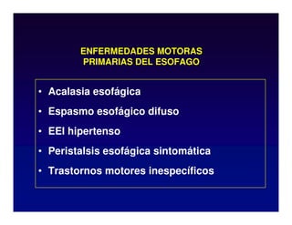 ENFERMEDADES MOTORAS
PRIMARIAS DEL ESOFAGO
• Acalasia esofágica
• Espasmo esofágico difuso
• EEI hipertenso
• Peristalsis esofágica sintomática
• Trastornos motores inespecíficos
 