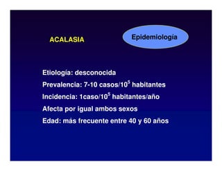 ACALASIA
Etiología: desconocida
Prevalencia: 7-10 casos/10
5
habitantes
Incidencia: 1caso/10
5
habitantes/año
Afecta por igual ambos sexos
Edad: más frecuente entre 40 y 60 años
Epidemiología
 