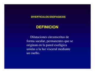 DIVERTICULOS ESOFAGICOS
Dilataciones circunscritas de
forma sacular, permanentes que se
originan en la pared esofágica
unidas a la luz visceral mediante
un cuello.
DEFINICION
 