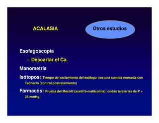 ACALASIA
Esofagoscopía
– Descartar el Ca.
Manometría
Isótopos: Tiempo de vaciamiento del esófago tras una comida marcada con
Tecnecio (control postratamiento)
Fármacos: Prueba del Mecolil (acetil b-metilcolina): ondas terciarias de P 
25 mmHg.
Otros estudios
 