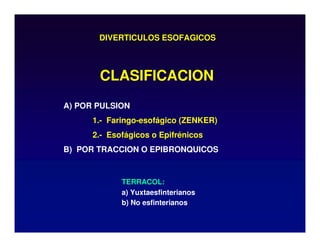 DIVERTICULOS ESOFAGICOS
A) POR PULSION
1.- Faringo-esofágico (ZENKER)
2.- Esofágicos o Epifrénicos
B) POR TRACCION O EPIBRONQUICOS
CLASIFICACION
TERRACOL:
a) Yuxtaesfinterianos
b) No esfinterianos
 
