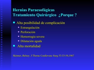 Hernias Paraesofágicas
Tratamiento Quirúrgico ¿Porque ?
   Alta posibilidad de complicación
       Estrangulación
       Perforación
       Hemorragia severa
       Dilatación aguda
   Alta mortalidad

Skinner, Belsey. J Thorac Cardiovasc Surg 53:33-54,1967
 