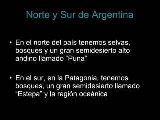 Norte y Sur de Argentina En el norte del país tenemos selvas, bosques y un gran semidesierto alto andino llamado “Puna” En el sur, en la Patagonia, tenemos bosques, un gran semidesierto llamado “Estepa” y la región oceánica 