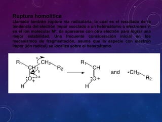 Ruptura homolítica
Llamada también ruptura vía radicalaria, la cual es el resultado de la
tendencia del electrón impar asociado a un heteroátomo o electrones π
en el ión molecular M+
. de aparearse con otro electrón para lograr una
mejor estabilidad. Una frecuente consideración inicial en los
mecanismos de fragmentación, asume que la especie con electrón
impar (ión radical) se localiza sobre el heteroátomo.
 
