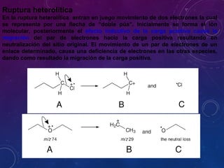 Ruptura heterolítica
En la ruptura heterolítica entran en juego movimiento de dos electrones la cual
se representa por una flecha de “doble púa”. Inicialmente se forma el ión
molecular, posteriormente el efecto inductivo de la carga positiva causa la
migración del par de electrones hacia la carga positiva resultando en
neutralización del sitio original. El movimiento de un par de electrones de un
enlace determinado, causa una deficiencia de electrones en las otras especies,
dando como resultado la migración de la carga positiva.
 