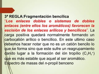 3ª REGLA:Fragmentación bencílica
“Los enlaces dobles o sistemas de dobles
enlaces (entre ellos los aromáticos) favorecen la
escisión de los enlaces arílicos y bencílicos”. La
carga positiva quedará normalmente formando un
carbocatión arílico o bencílico. En este ultimo caso
debemos hacer notar que no es un catión bencilo lo
que se forma sino que este sufre un reagrupamiento
dando lugar a la formación del ión tropílio (C7H7
+
)
que es más estable que aquel al ser aromático.
Espectro de masas del n-propil benceno
 