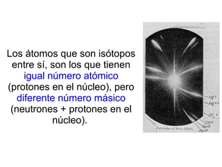Los átomos que son isótopos
entre sí, son los que tienen
igual número atómico
(protones en el núcleo), pero
diferente número másico
(neutrones + protones en el
núcleo).
 