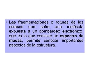 • Las fragmentaciones o roturas de los
enlaces que sufre una molécula
expuesta a un bombardeo electrónico,
que es lo que consiste un espectro de
masas, permite conocer importantes
aspectos de la estructura.
 