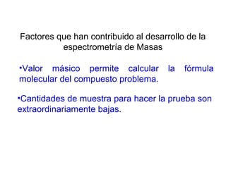 •Cantidades de muestra para hacer la prueba son
extraordinariamente bajas.
Factores que han contribuido al desarrollo de la
espectrometría de Masas
•Valor másico permite calcular la fórmula
molecular del compuesto problema.
 