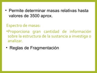 Espectro de masas:
•Proporciona gran cantidad de información
sobre la estructura de la sustancia a investiga o
analizar.
• Permite determinar masas relativas hasta
valores de 3500 aprox.
• Reglas de Fragmentación
 
