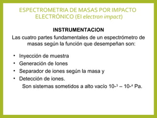 ESPECTROMETRIA DE MASAS POR IMPACTO
ELECTRÓNICO (EI electron impact)
INSTRUMENTACION
Las cuatro partes fundamentales de un espectrómetro de
masas según la función que desempeñan son:
• Inyección de muestra
• Generación de Iones
• Separador de iones según la masa y
• Detección de iones.
Son sistemas sometidos a alto vacío 10-3
– 10-4
Pa.
 
